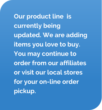 Our product line  is currently being updated. We are adding items you love to buy. You may continue to order from our affiliates or visit our local stores for your on-line order pickup.