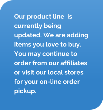 Our product line  is currently being updated. We are adding items you love to buy. You may continue to order from our affiliates or visit our local stores for your on-line order pickup.